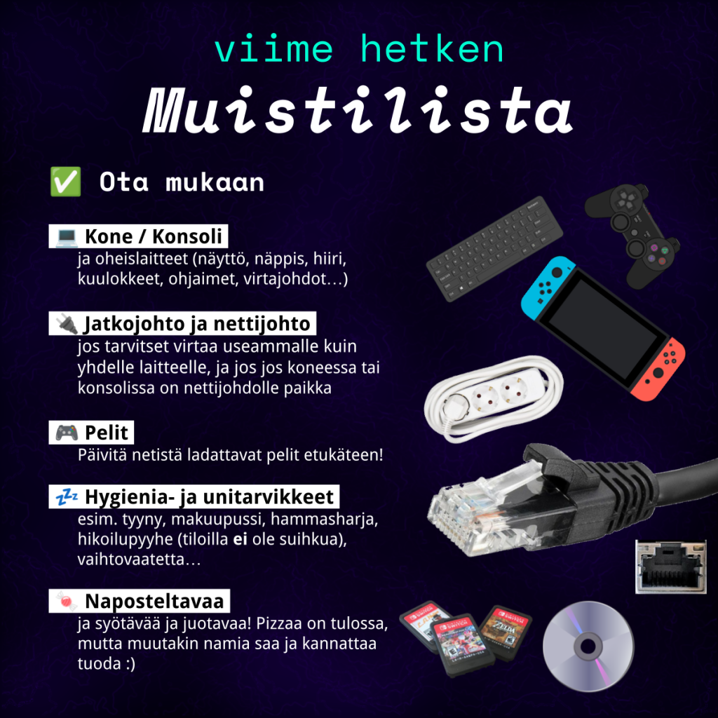 Viime hetken muistilista.

Ota mukaan:
Kone/Konsoli ja oheislaitteet (näyttö, näppis, hiiri, kuulokkeet, ohjeimet, virtajohdot).
Jatkojohto ja nettijohto.
Pelit.
Hygienia- ja unitarvikkeet, huom. että tiloilla ei ole suihkua.
Naposteltavaa. Pizzaa on tulossa, mutta muutakin saa tuoda mukana!