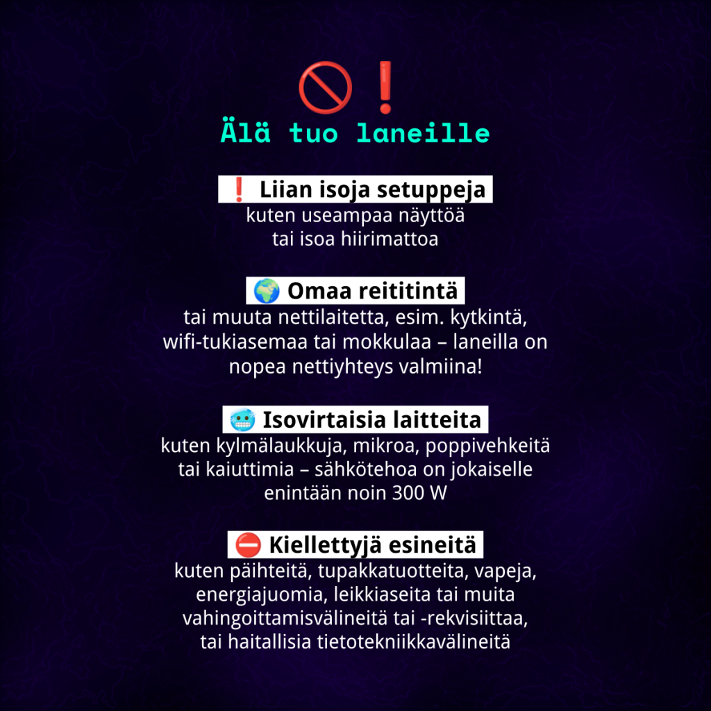 Älä tuo laneille liian isoja setuppeja, omaa reititintä, isovirtaisia laitteita kuten kodinkoneita tai kiellettyjä esineitä, kuten päihteitä, vapeja, energiajuomia, leikkiaseita tai vaarallisia tietotekniikkavälineitä.